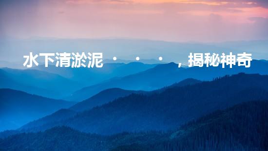 水下清淤泥，揭秘神奇黑科技！